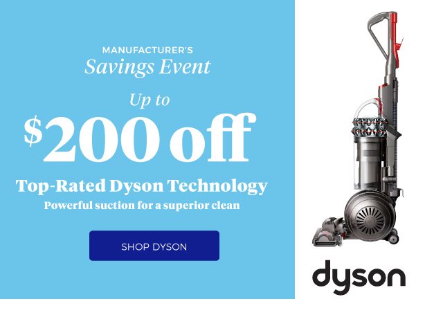 MANUFACTURER’S SAVINGS EVENT | Up to $200 off | Top-Rated Dyson Technology | Powerful suction for a superior clean | SHOP DYSON