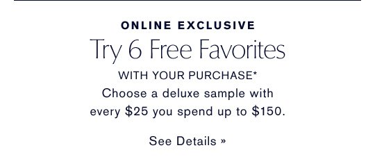 ONLINE EXCLUSIVE Try 6 Free Favorites WITH YOUR PURCHASE* Choose a deluxe sample with every $25 you spend up to $150. SEE DETAILS »