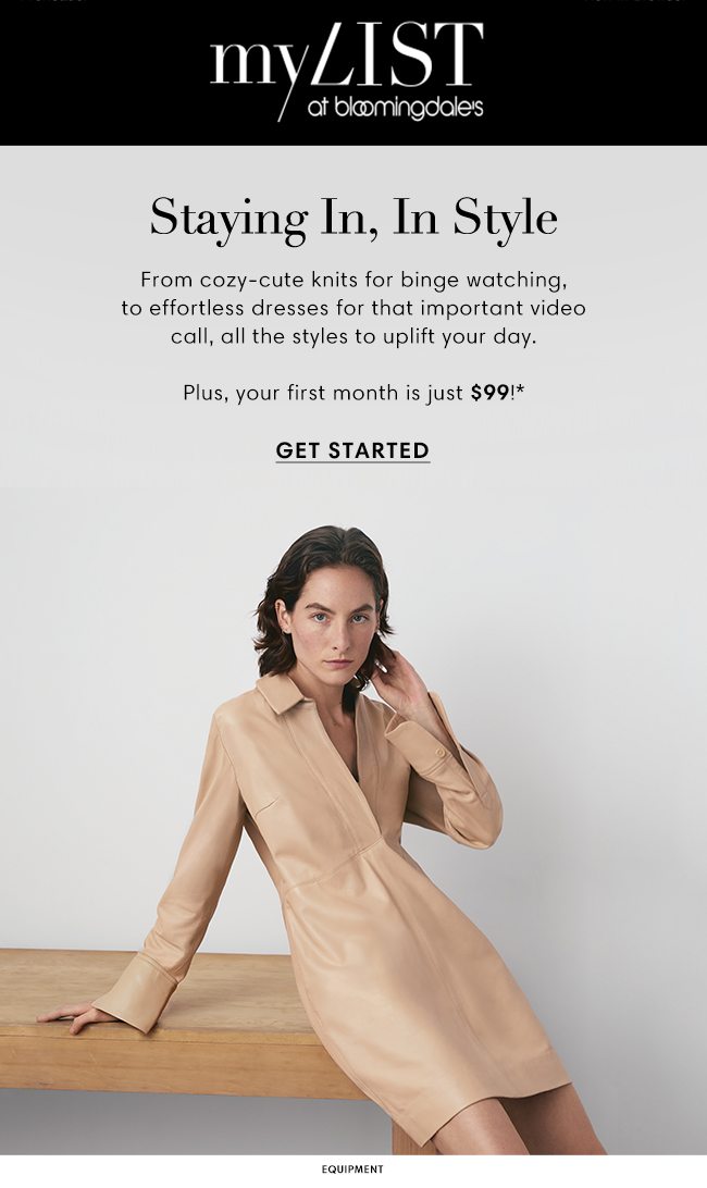 MY LIST at bloomingdale's | Staying In, In Style | From cozy-cute knits for binge watching, to effortless dresses for that important video call, all the styles to uplift your day. | Plus, your first month is just $99!* GET STARTED | EQUIPMENT