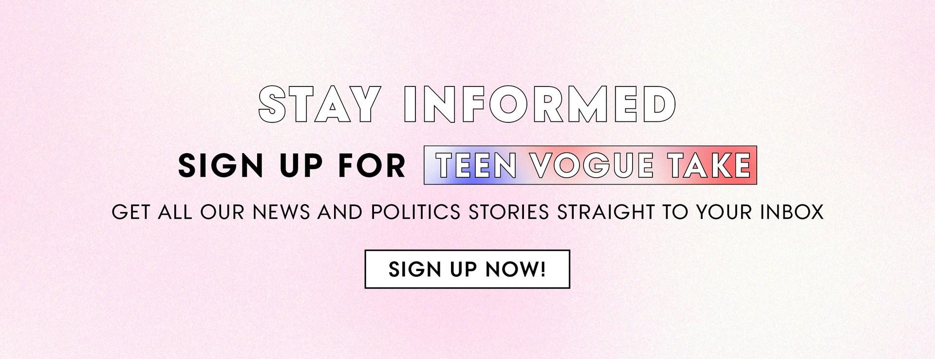 (image) Stay Informed. Sign Up for Teen Vogue Take. Get All Our News and Politics Stories Straight To Your Inbox. Sign Up Now!