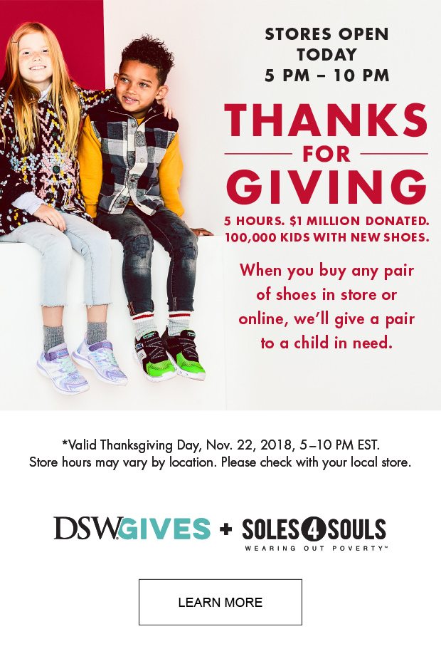 STORES OPEN TODAY 5 PM-10 PM THANKS FOR GIVING 5 HOURS. $1 MILLION DONATED. 100,000 KIDS WITH NEW SHOES. WHEN YOU BUY ANY PAIR OF SHOES IN STORE OR ONLINE, WE'LL GIVE A PAIR TO A CHILD IN NEED. |LEARN MORE|