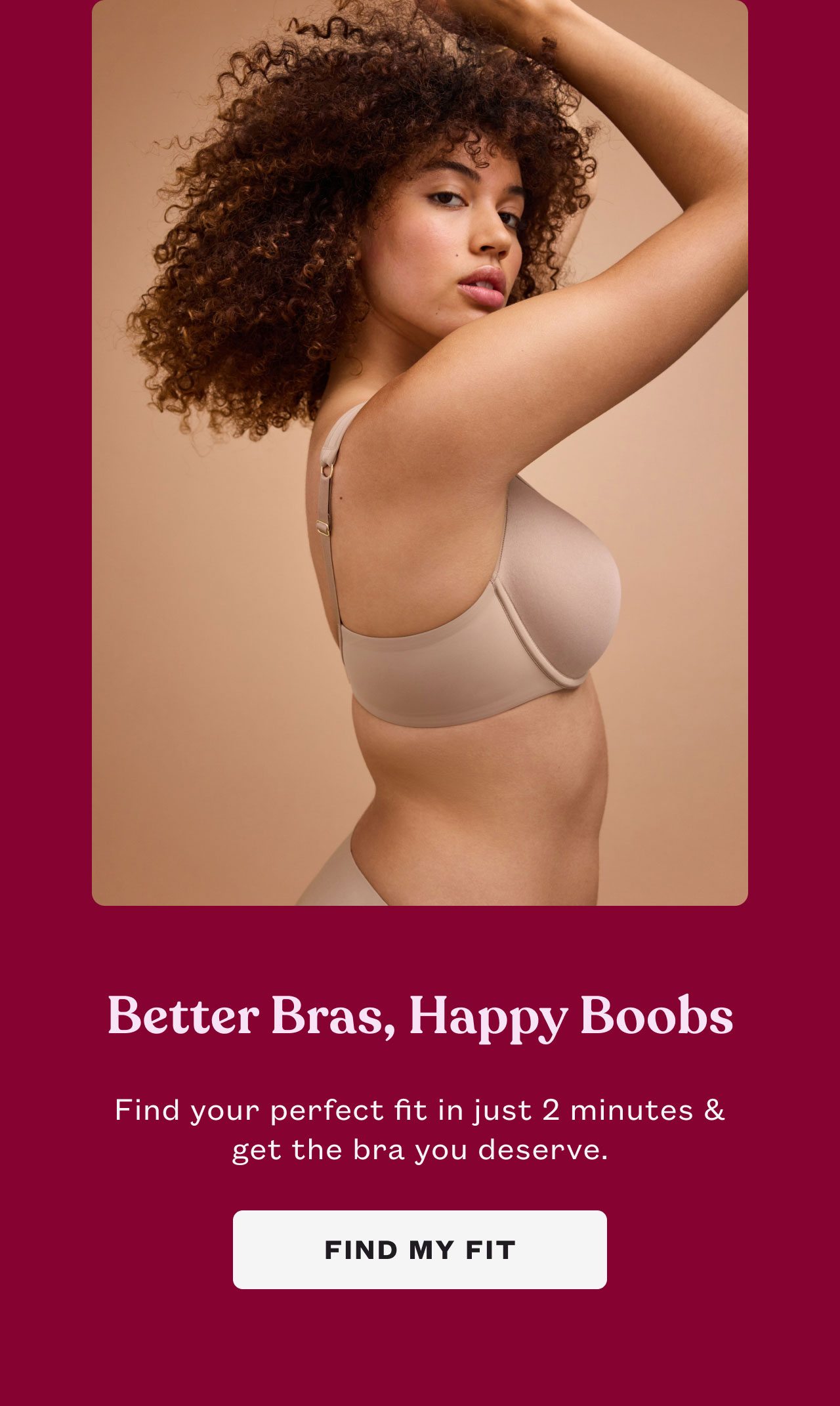 Better Bras, Happy Boobs. Find your perfect fit in just 2 minutes & get the bra you deserve. FIND MY FIT