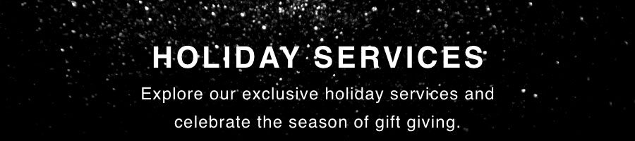 HOLIDAY SERVICES. Explore our exclusive holiday services and celebrate the season of gift giving.