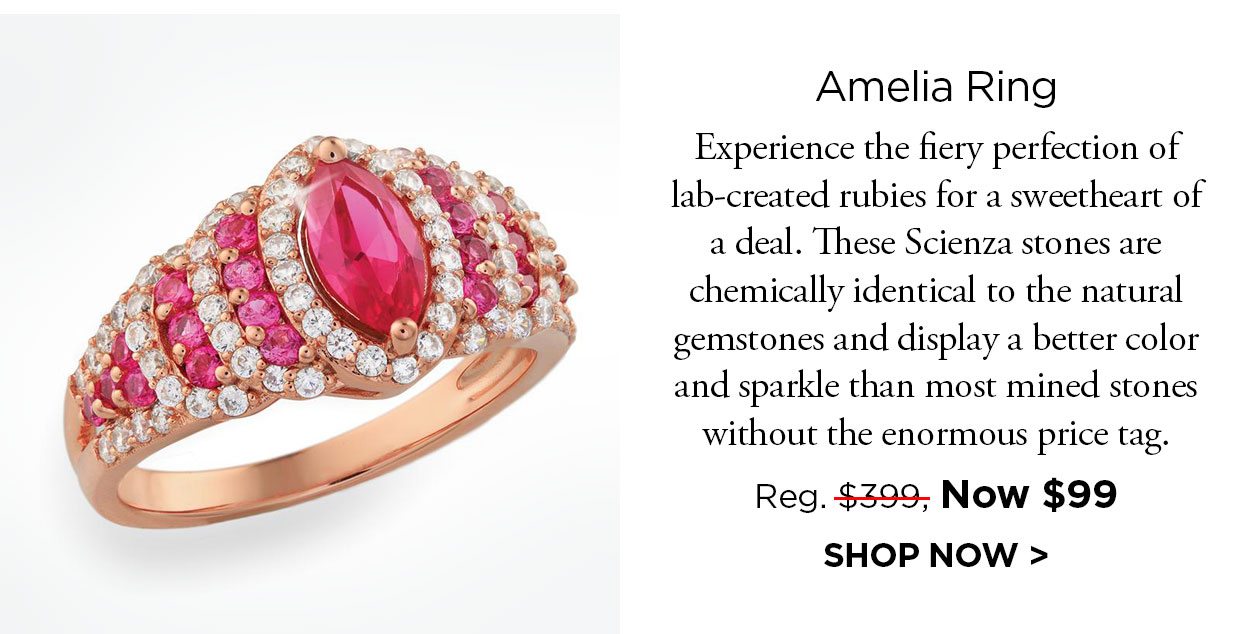 Amelia Ring. Experience the fiery perfection of lab-created rubies for a sweetheart of a deal. These Scienza stones are chemically identical to the natural gemstones and display a better color and sparkle than most mined stones without the enormous price tag. Reg. $399, Now $99. SHOP NOW link.