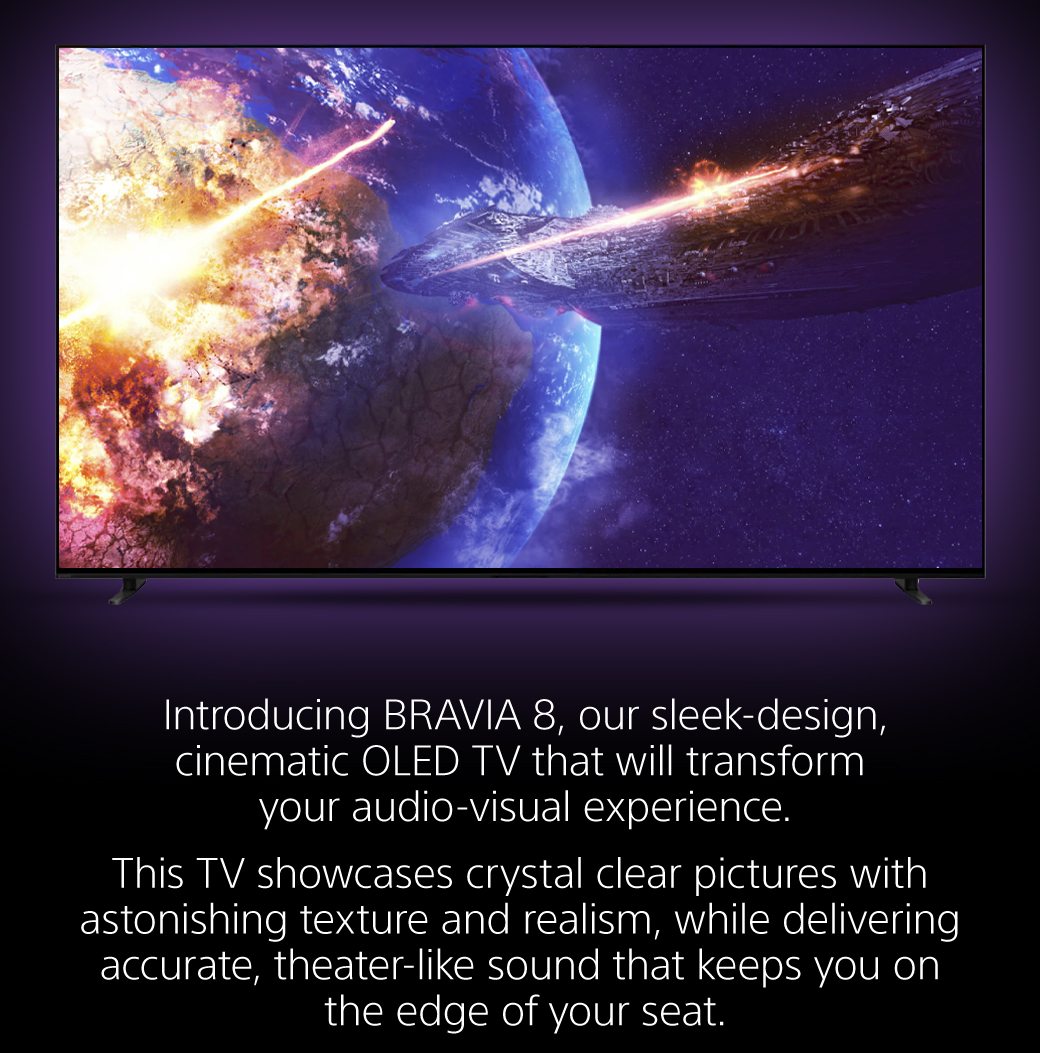 Introducing BRAVIA 8, our sleek-design, cinematic OLED TV that will transform your audio-visual experience. | This TV showcases crystal clear pictures with astonishing texture and realism, while delivering accurate, theater-like sound that keeps you on the edge of your seat.