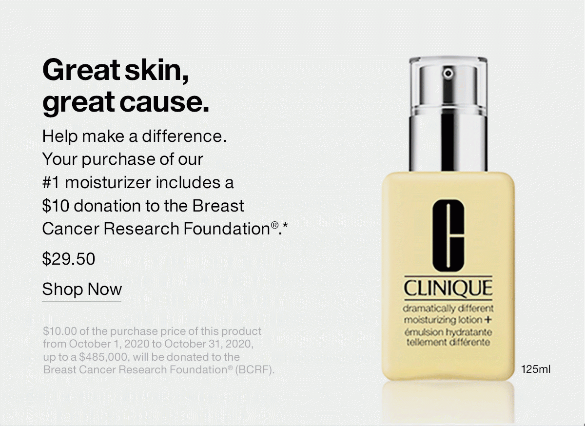 Great skin, great cause. Help make a difference. Your purchase of our #1 moisturizer includes a $10 donation to the Breast Cancer Research Foundation®.* $29.50 | SHOP NOW $10.00 of the purchase price of this product from October 1, 2020 to October 31, 2020, up to a $485,000, will be donated to the Breast Cancer Research Foundation® (BCRF).