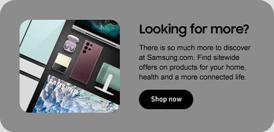 Looking for more? There is so much more to discover at Samsung.com. Find sitewide offers on products for your home, health and a more connected life. Shop now