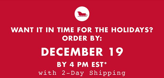 WANT IT IN TIME FOR THE HOLIDAYS? ORDER BY: DECEMBER 19 BY 4PM EST* WITH 2-DAY SHIPPING