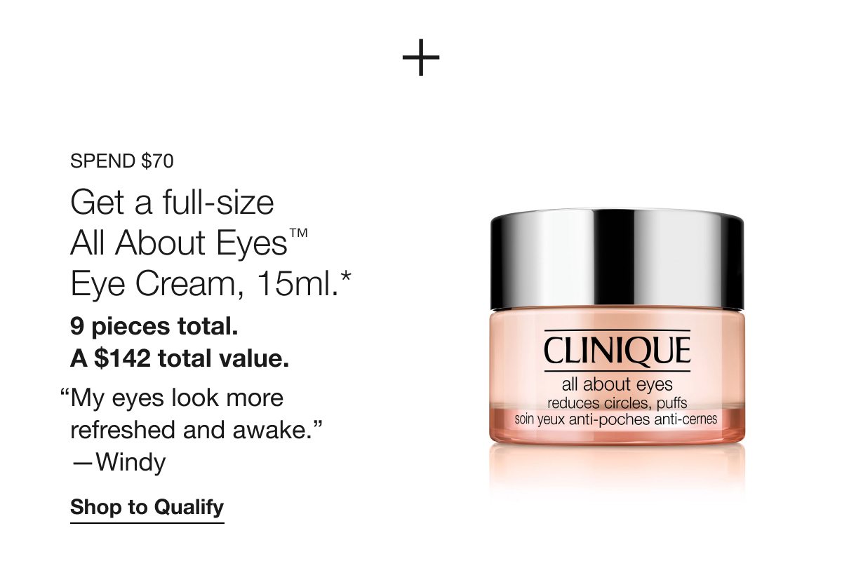 SPEND $70 Get a full-size All About Eyes TM Eye Cream, 15ml.* 9 pieces total. A $142 total value. “My eyes look more refreshed and awake.” -Windy | Shop to Qualify