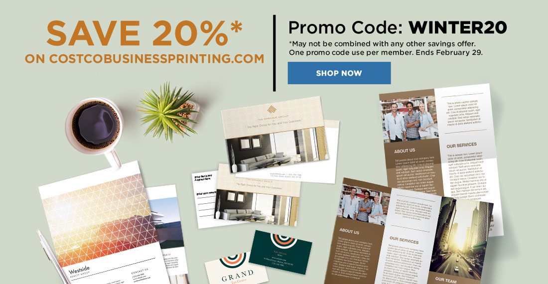 Save 20%* on Costcobusinessprinting.com. Promo Code: WINTER20. *May not be combined with any other savings offer. One promo code use per member. Ends February 29, 2020. Shop Now