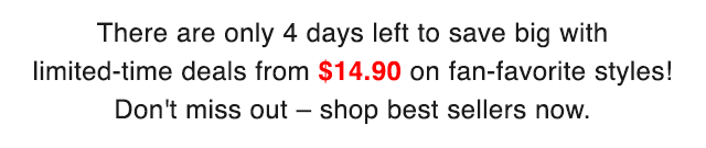 SUB - THERE ARE ONLY 4 DAYS LEFT TO SAVE BIG WITH LIMITED TIME DEALS FROM $9.90 ON FAN FAVORITE STYLES.