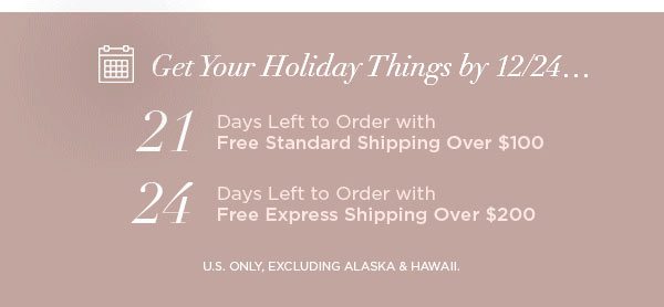 Get Your Holiday Things by 12/24... 21 Days Left to Order with Free Standard Shipping Over $100 24 Days Left to Order with Free Express Shipping Over $200 U.S. ONLY, EXCLUDING ALASKA & HAWAII.