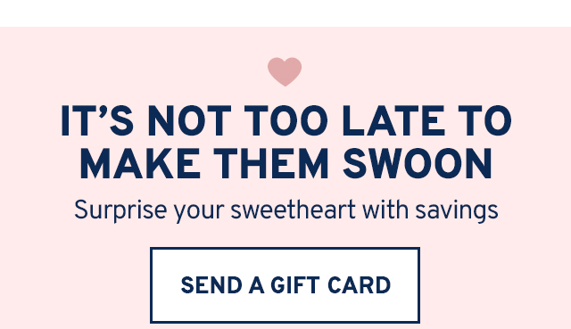 IT'S NOT TOO LATE TO MAKE THEM SWOON Surprise your sweetheart with savings. SEND A GIFT CARD