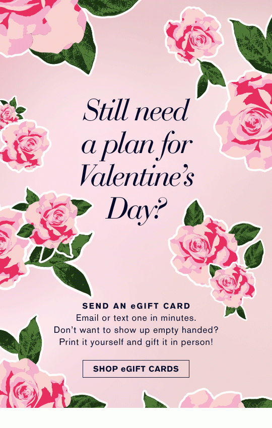 Still need a plan for Valentine's Day? Send an eGift Card Email or text one in minutes. Don't want to show up empty handed? Print it yourself and gift it in person! Shop eGift Cards