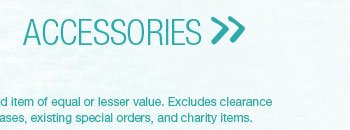 Accessories. *Valid on reg. price styles. Second item of equal or lesser value. Excludes clearance merchandise, previous purchases, existing special orders, and charity items.