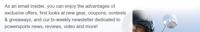 As an email insider, you can enjoy the advantages of exclusive offers, first looks at new gear, coupons, contests & giveaways, and our bi-weekly newletter dedicated to powersports news, reviews, video and more!