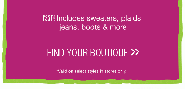 Psst! Includes sweaters, plaids, jeans, boots & more. Find your boutique. *Valid on select styles in stores only.