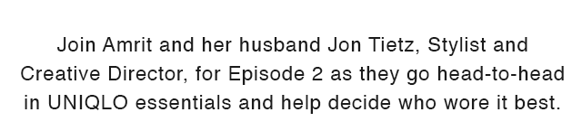 SUB - JOIN AMRIT AND HER HUSBAND JON TIETZ AND CREATIVE DIRECTOR FOR EPISODE 2 AS THEY GO HEAD TO HEAD IN UNIQLO ESSENTIALS AND HELP DECIDE WHO WORE IT BEST