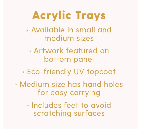 Acrylic Trays Available in small and medium sizes Artwork featured on bottom panel Eco-friendly UV topcoat Medium size has hand holes for easy carrying Includes feet to avoid scratching surfaces