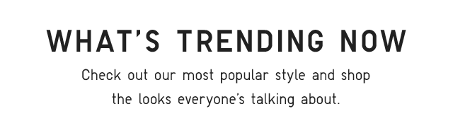 SUB - WHAT'S TRENDING NOW. CHECK OUT OUR MOST POPULAR STYLE AND SHOP THE LOOKS EVERYONE'S TALKING ABOUT.