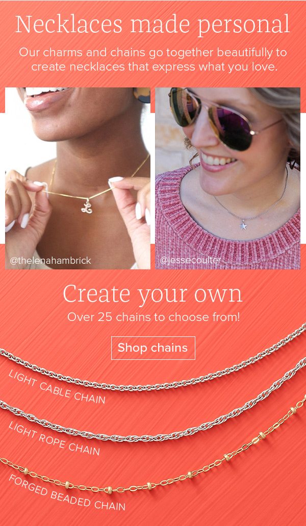 Necklaces made personal - Our charms and chains go together beautifully to create necklaces that express what you love. Create your own - Over 25 chains to choose from! Shop chains. Light Cable Chain - Light Rope Chain - Forged Beaded Chain