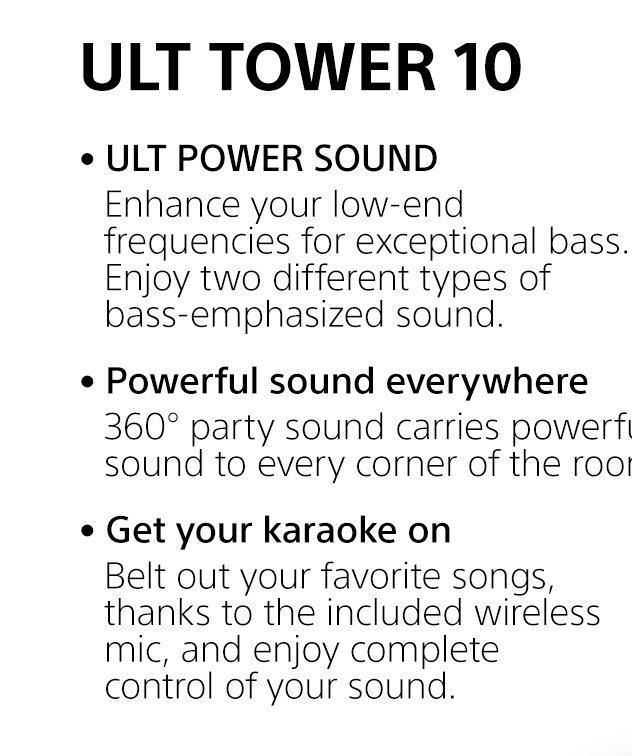 ULT TOWER 10 | • ULT POWER SOUND | Enhance your low-end frequencies for exceptional bass. Enjoy two different types of bass-emphasized sound. • Powerful sound everywhere | 360° party sound carries powerful sound to every corner of the room. • Get your karaoke on | Belt out your favorite songs, thanks to the included wireless mic, and enjoy complete control of your sound.