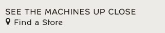 SEE THE MACHINES UP CLOSE - Find a Store
