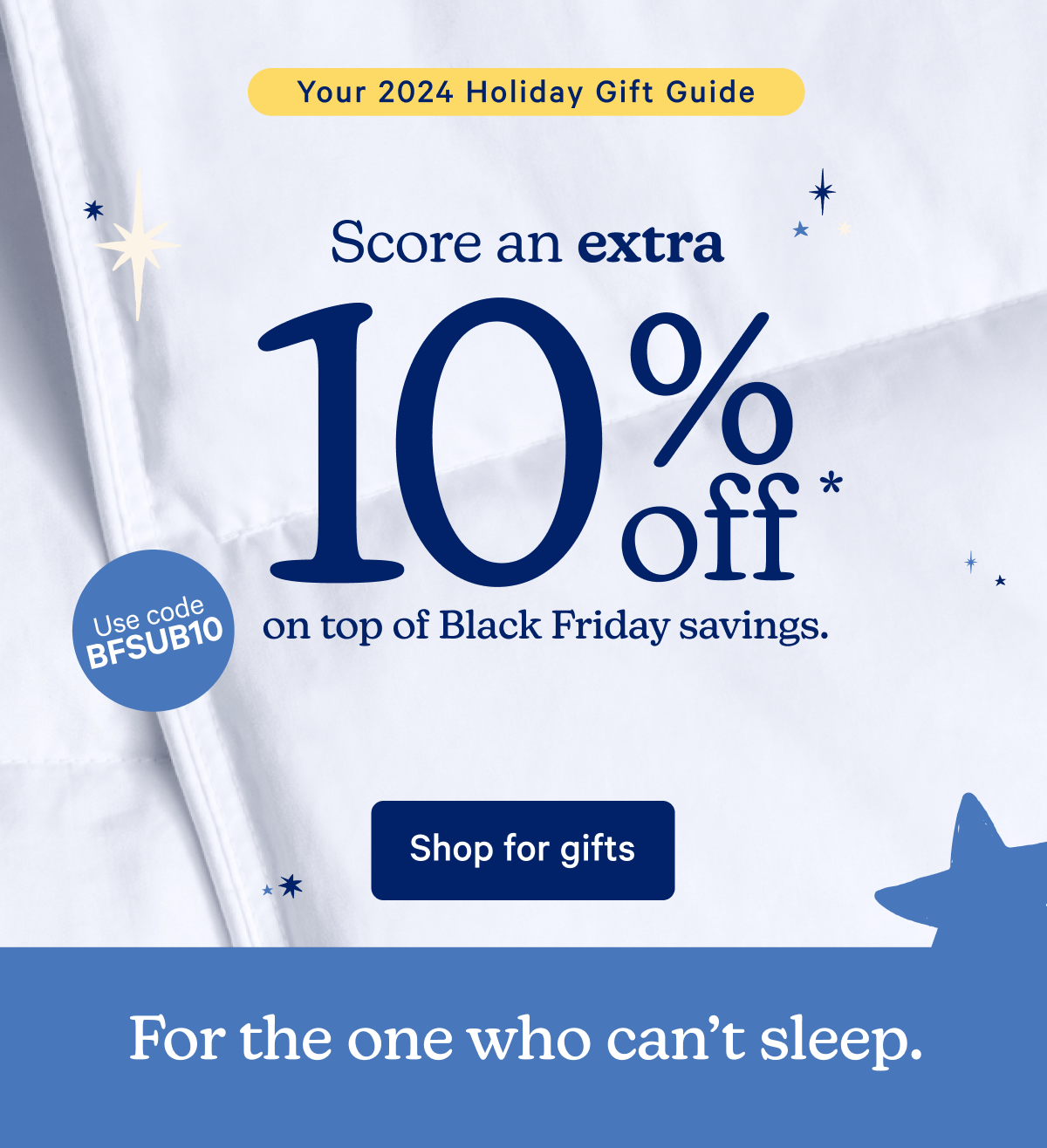 Your 2024 Holiday Gift Guide; Score an extra 10% off* on top of Black Friday savings.; For the one who can't sleep. Drift off easy with these favorites.