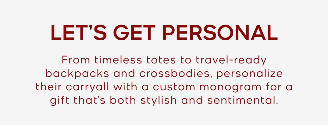 LET'S GET PERSONAL From timeless totes to travel-ready backpacks and crossbodies, personalize their carryall with a custome monogram for a gift that's both stylish and sentimental. 