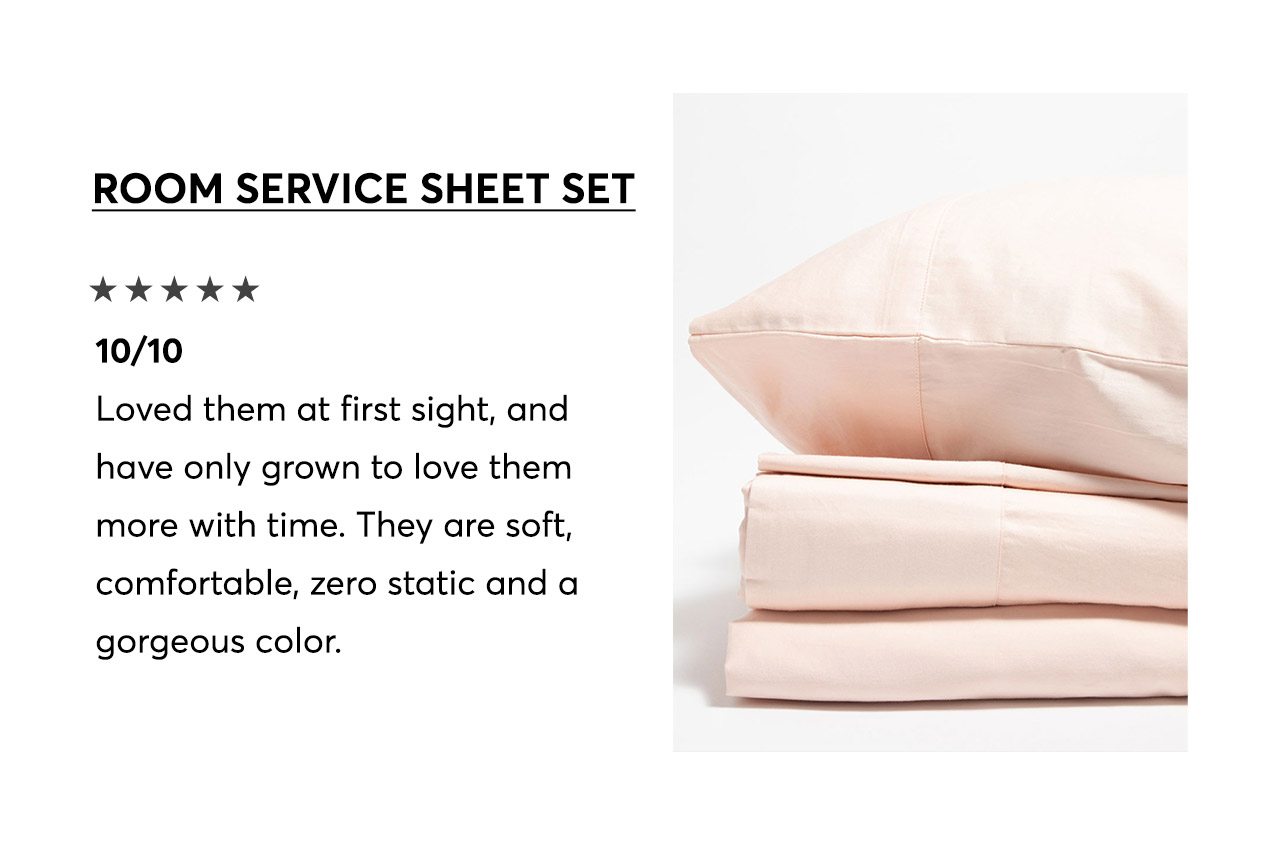 Room Service Sheet Set, 5-star review: 10/10—Loved them at first sight, and have only grown to love them more with time. They are soft, comfortable, zero static and a gorgeous color.