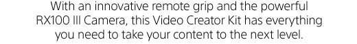 With an innovative remote grip and the powerful RX100 III Camera, this Video Creator Kit has everything you need to take your content to the next level.