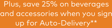 Plus, save 25% on beverages and accessories when you sign up for Auto-Delivery**
