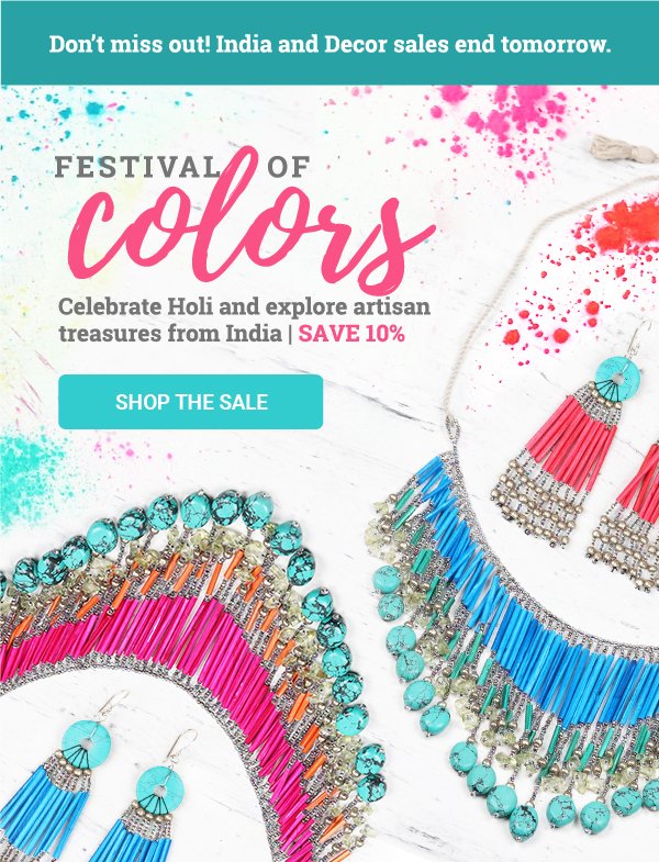 Don’t miss out! India and Decor sales end tomorrow. | FESTIVAL OF COLORS Celebrate Holi and explore artisan treasures from India | SAVE 10% | SHOP THE SALE