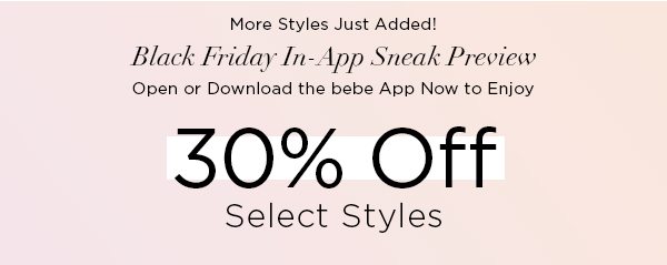 More Styles Just Added! BLACK FRIDAY IN-APP SNEAK PREVIEW Open or Download the bebe App Now to Enjoy 30% Off Select Styles