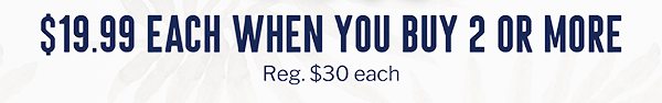 $19.99 EACH WHEN YOU BUY 2 OR MORE | REG. $30 EACH
