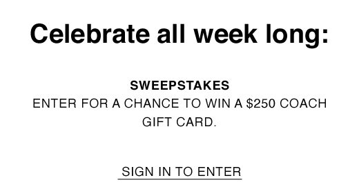 Celebrate all week long: Sweepstakes: Enter for a chance to win a $250 Coach gift card. SIGN IN TO ENTER