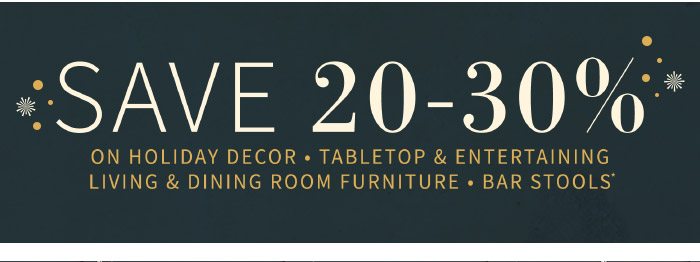 Save 20%-30% On Holiday Decor, Tabletop & Entertaining & Dining Room Furniture, Bar Stools*