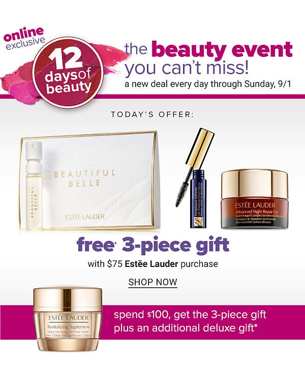 The Beauty Event You Can't Miss! A New Deal everyday through Sunday, 9/1 - FREE 3PC Gift with $75 Estee Lauder purchase - Spend $100, Get the 3PC Gift plus an Additional Deluxe Gift - Shop Now - Shop Now