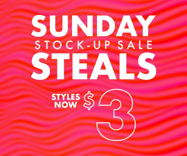 SUNDAY STOCK-UP SALE STEALS STYLES NOW $3