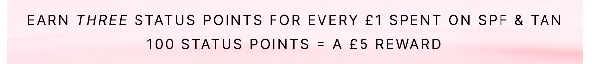 EARN THREE STATUS POINTS FOR EVERY £1 SPENT ON SPF & TANNING 100 STATUS POINTS = A £5 REWARD