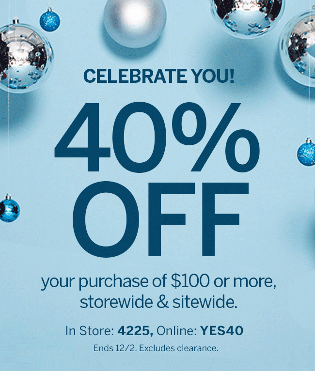 THIS WEEKEND ONLY! 40% OFF your purchase of $100 or more, storewide & sitewide. In store: 4225, online: YES40. Ends 12/2. Excludes clearance.