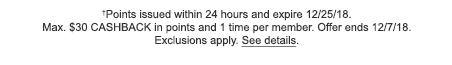 †Points issued within 24 hours and expire 12/25/18. Max. $30 CASHBACK in points and 1 time per member. Offer ends 12/7/18. Exclusions apply. See details.