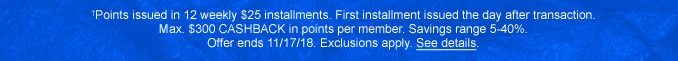 †Points issed in 12 weekly $25 installments. First installment issued the day after transaction. Max. $300 CASHBACK in points per member. Savings range 5-40%. Offer ends 11/17/18. Exclusions apply. See details.