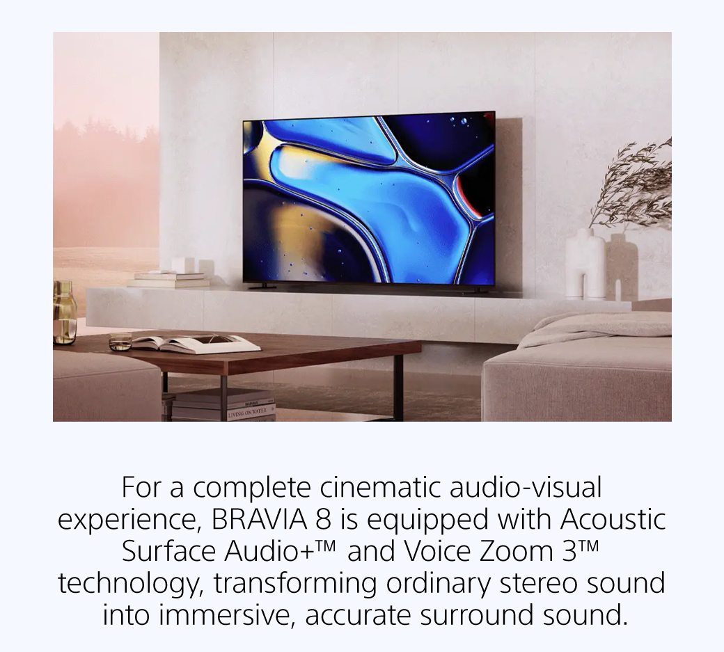 For a complete cinematic audio-visual experience, BRAVIA 8 is equipped with Acoustic Surface Audio+™ and Voice Zoom 3™ technology, transforming ordinary stereo sound into immersive, accurate surround sound.