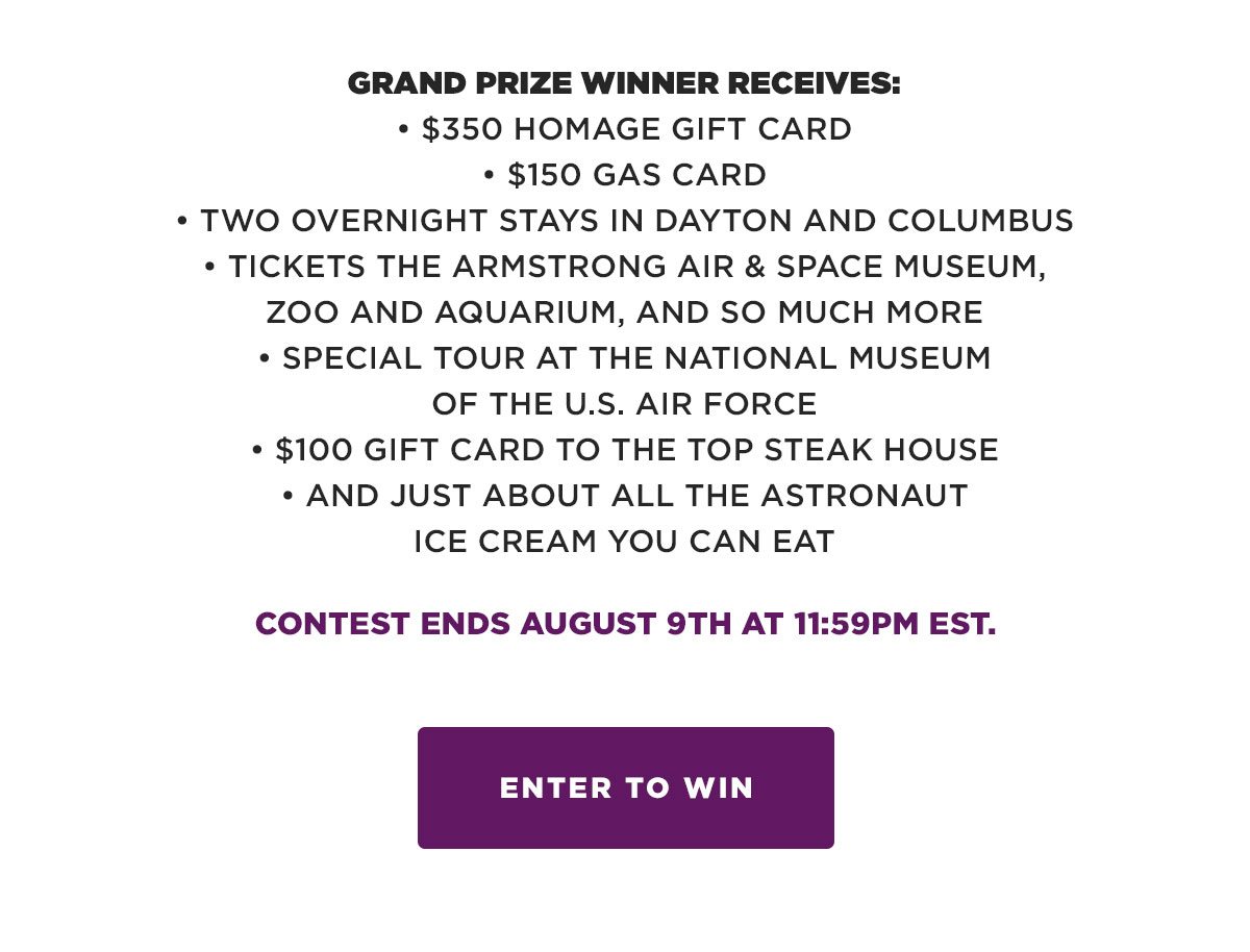GRAND PRIZE WINNER RECEIVES: • $350 HOMAGE Gift Card • $150 Gas Card • Two overnight stays in Dayton and Columbus • Tickets to the Armstrong Air & Space Museum, Zoo and Aquarium, and so much more • Special Tour at the National Museum of the U.S. Air Force • $100 Gift Card to The Top Steak House • And just about all the Astronaut Ice Cream you can eat. Contest ends August 9th at 11:59pm Est.