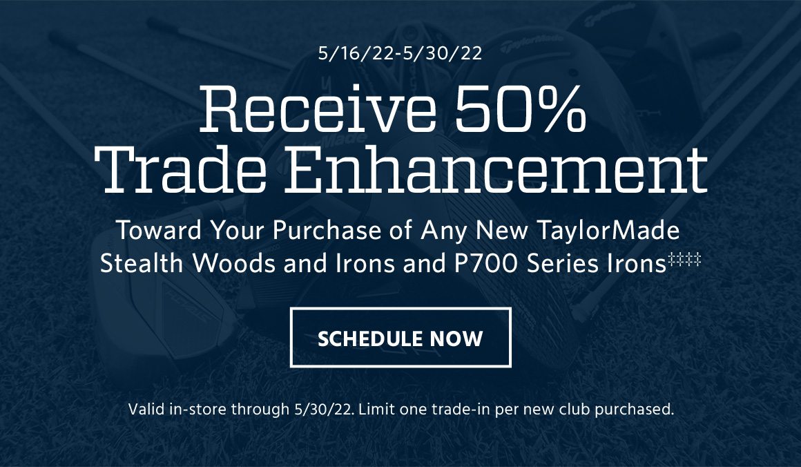 May 16 to May 30. Receive 50% trade enhancement toward your purchase of any new TaylorMade Stealth woods and irons and P700 Series irons‡‡‡‡. Valid in-store through May 30. Limit one trade-in per new club purchased. Schedule now.