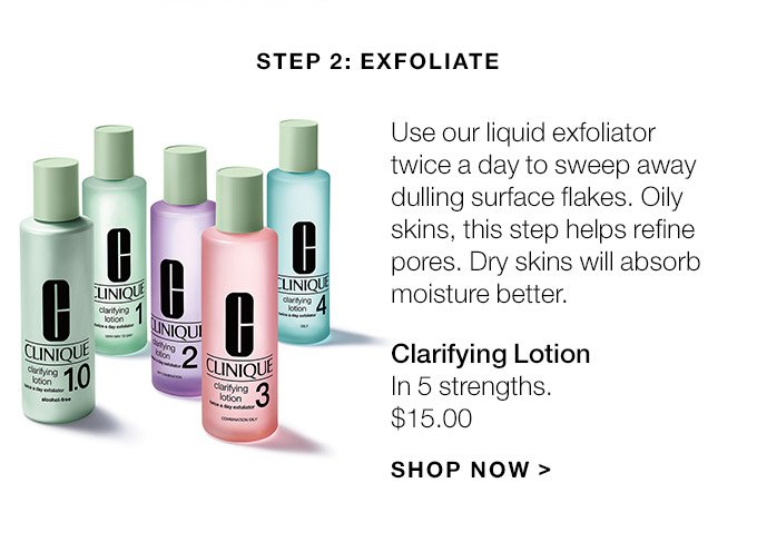 Step 2: Exfoliate Use our liquid exfoliator twice a day to sweep away dulling surface flakes. Oily skins, this step helps refine pores. Dry skins will absorb moisture better. Clarifying Lotion In 5 strengths. $15.00 SHOP NOW