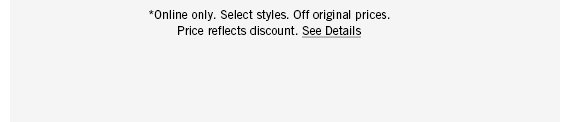 *Online only. Select styles. Off original prices. Price reflects discount. See Details