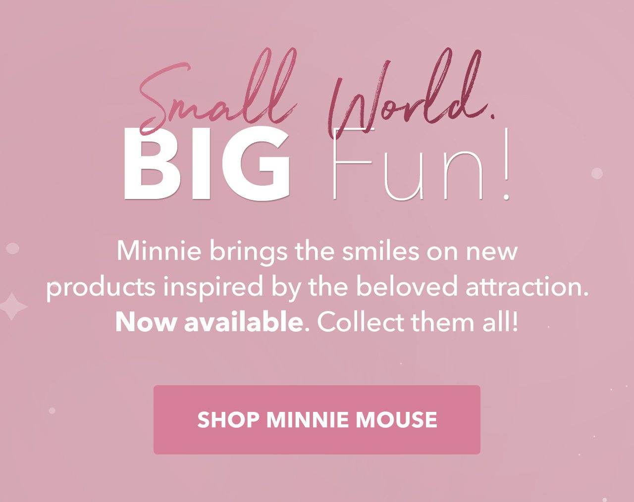 Small World. BIG Fun! Minnie brings the smiles on new products inspired by the beloved attraction. Now available. Collect them all! | Shop Minnie Mouse