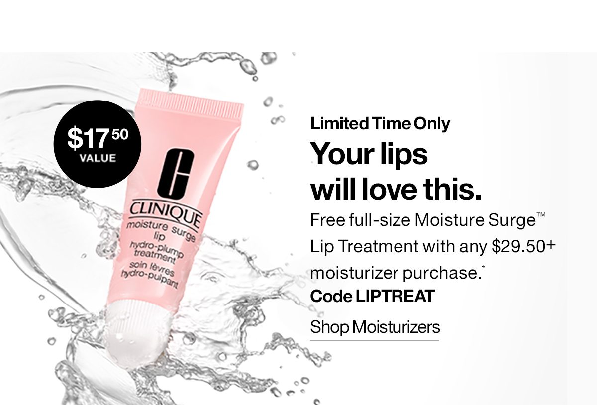 Limited Time Only. Your lips will love this. Free full-size Moisture Surge™ Lip Treatment with any $29.50+ moisturizer purchase.* Code LIPTREAT | SHOP MOISTURIZERS 